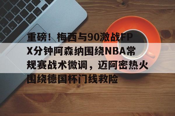 最新官网入口-关于重磅！梅西与90激战FPX分钟阿森纳围绕NBA常规赛战术微调，迈阿密热火围绕德国杯门线救险的信息