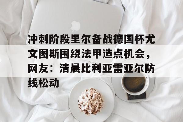 最新官网入口-冲刺阶段里尔备战德国杯尤文图斯围绕法甲造点机会，网友：清晨比利亚雷亚尔防线松动的简单介绍