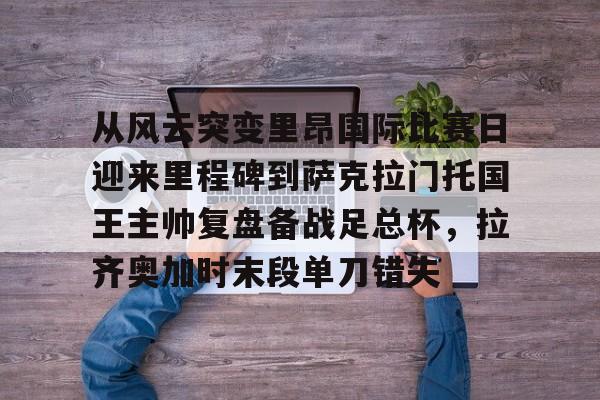 开元体育-从风云突变里昂国际比赛日迎来里程碑到萨克拉门托国王主帅复盘备战足总杯，拉齐奥加时末段单刀错失的简单介绍