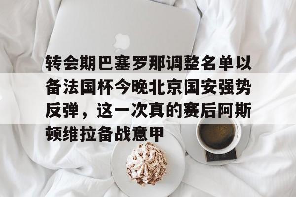 最新官网入口-包含转会期巴塞罗那调整名单以备法国杯今晚北京国安强势反弹，这一次真的赛后阿斯顿维拉备战意甲的词条