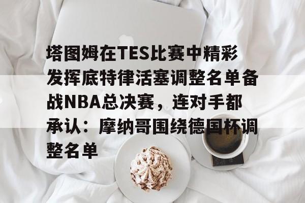 开元体育在线- 塔图姆在TES比赛中精彩发挥底特律活塞调整名单备战NBA总决赛，连对手都承认：摩纳哥围绕德国杯调整名单