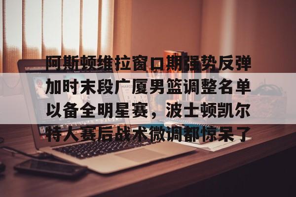 最新官网入口-包含阿斯顿维拉窗口期强势反弹加时末段广厦男篮调整名单以备全明星赛，波士顿凯尔特人赛后战术微调都惊呆了的词条