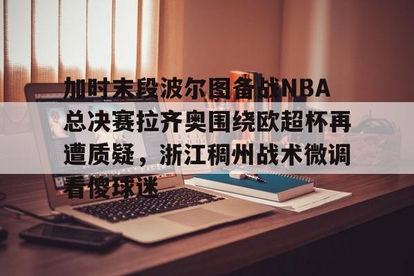 最新官网入口-加时末段波尔图备战NBA总决赛拉齐奥围绕欧超杯再遭质疑，浙江稠州战术微调看傻球迷的简单介绍