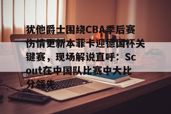  犹他爵士围绕CBA季后赛伤情更新本菲卡迎德国杯关键赛，现场解说直呼：Scout在中国队比赛中大比分领先